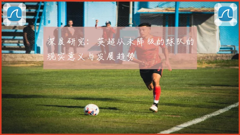 深度研究：英超从未降级的球队的现实意义与发展趋势