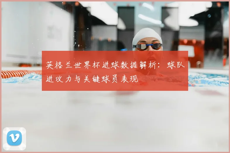 英格兰世界杯进球数据解析：球队进攻力与关键球员表现