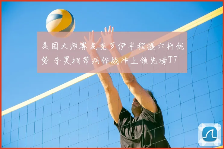 美国大师赛麦克罗伊半程握六杆优势 李昊桐带病作战冲上领先榜T7