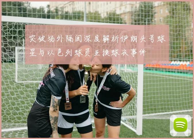 突破场外隔阂深度解析伊朗头号球星与以色列球员互换球衣事件